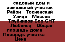 садовый дом и земельный участок › Район ­ Тосненский › Улица ­ Массив Трубников Бор СНТ Любанец › Общая площадь дома ­ 124 › Площадь участка ­ 1 200 › Цена ­ 1 800 000 - Ленинградская обл., Тосненский р-н, Трубников Бор д. Недвижимость » Дома, коттеджи, дачи продажа   